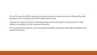 For eg:The way the child is picked up,carried,put down,or positioned when sitting,will enable
parents/carers to enhance the child’s ability and function
Treatment is tailored to client’s individual needs,and is based upon an assessment of their
abilities and analysis of their movement disorder.
This is achieved through the use of specialized handling techniques that help to facilitate more
normal movement
 