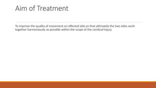 Aim of Treatment
To improve the quality of movement on affected side,so that ultimately the two sides work
together harmoniously as possible within the scope of the cerebral injury.
 