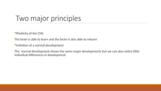 Two major principles
Plasticity of the CNS
The brain is able to learn and the brain is also able to relearn
Initiation of a normal development
The normal development shows the same major developments but we can also notice little
individual differences in development
 