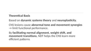 Theoretical Basis
Based on dynamic systems theory and neuroplasticity.
CNS lesions cause abnormal tone and movement synergies
→ limit functional performance.
By facilitating normal alignment, weight shift, and
movement transitions, NDT helps the CNS learn more
efficient patterns.
 