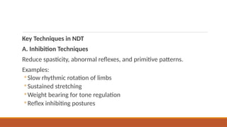 Key Techniques in NDT
A. Inhibition Techniques
Reduce spasticity, abnormal reflexes, and primitive patterns.
Examples:
◦ Slow rhythmic rotation of limbs
◦ Sustained stretching
◦ Weight bearing for tone regulation
◦ Reflex inhibiting postures
 