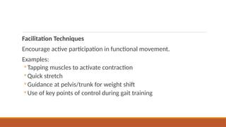 Facilitation Techniques
Encourage active participation in functional movement.
Examples:
◦ Tapping muscles to activate contraction
◦ Quick stretch
◦ Guidance at pelvis/trunk for weight shift
◦ Use of key points of control during gait training
 