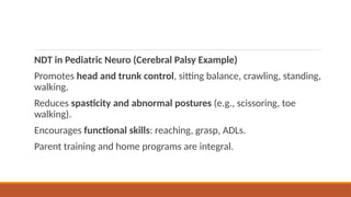 NDT in Pediatric Neuro (Cerebral Palsy Example)
Promotes head and trunk control, sitting balance, crawling, standing,
walking.
Reduces spasticity and abnormal postures (e.g., scissoring, toe
walking).
Encourages functional skills: reaching, grasp, ADLs.
Parent training and home programs are integral.
 