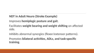 NDT in Adult Neuro (Stroke Example)
Improves hemiplegic posture and gait.
Facilitates weight bearing and weight shifting on affected
side.
Inhibits abnormal synergies (flexor/extensor patterns).
Promotes bilateral activities, ADLs, and task-specific
training.
 