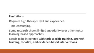 Limitations
Requires high therapist skill and experience.
Time-consuming.
Some research shows limited superiority over other motor
learning-based approaches.
Needs to be integrated with task-specific training, strength
training, robotics, and evidence-based interventions.
 