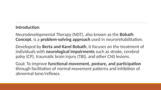 Introduction
Neurodevelopmental Therapy (NDT), also known as the Bobath
Concept, is a problem-solving approach used in neurorehabilitation.
Developed by Berta and Karel Bobath, it focuses on the treatment of
individuals with neurological impairments such as stroke, cerebral
palsy (CP), traumatic brain injury (TBI), and other CNS lesions.
Goal: To improve functional movement, posture, and participation
through facilitation of normal movement patterns and inhibition of
abnormal tone/reflexes.
 