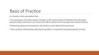 Basis of Practice
It is based on the assumption that,
Increased tone and reflex activity emerges as the result of lack of inhibition from damaged
postural reflex mechanism and movement will be abnormal if it emerges from abnormal tone.
Performing abnormal movements will reinforce more abnormal movements
Tone could be influenced by altering the position or movement of proximal joints of body
 
