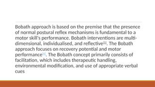 Bobath approach is based on the premise that the presence
of normal postural reflex mechanisms is fundamental to a
motor skill's performance. Bobath interventions are multi-
dimensional, individualised, and reflective[5]
. The Bobath
approach focuses on recovery potential and motor
performance[4]
. The Bobath concept primarily consists of
facilitation, which includes therapeutic handling,
environmental modification, and use of appropriate verbal
cues
 