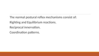 The normal postural reflex mechanisms consist of:
Righting and Equilibrium reactions.
Reciprocal innervation.
Coordination patterns.
 