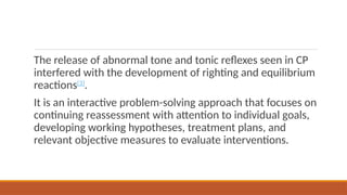 The release of abnormal tone and tonic reflexes seen in CP
interfered with the development of righting and equilibrium
reactions[3]
.
It is an interactive problem-solving approach that focuses on
continuing reassessment with attention to individual goals,
developing working hypotheses, treatment plans, and
relevant objective measures to evaluate interventions.
 