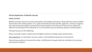 Clinical Application of Bobath Concept
Motor Control
Bobath Concept concerns sensory, perception and adaptive behaviour along with the motor problem
that involves the whole patient. It is a goal-orientated and task-specific approach, aiming to organise
the internal (proprioceptive) and external (exteroceptive) environment of the nervous system for
efficient functioning of the individual. It is an interactive process between patients and therapists[6]
.
Therapy focuses on the following:
Neuro-muscular system, spinal cord and higher centres to change motor performance.
Neuroplasticity, an interactive nervous system, and individual expression of movement.
Overcoming weakness of neural drive after a UMN lesion through selective activation of cutaneous
and muscle receptors[
 