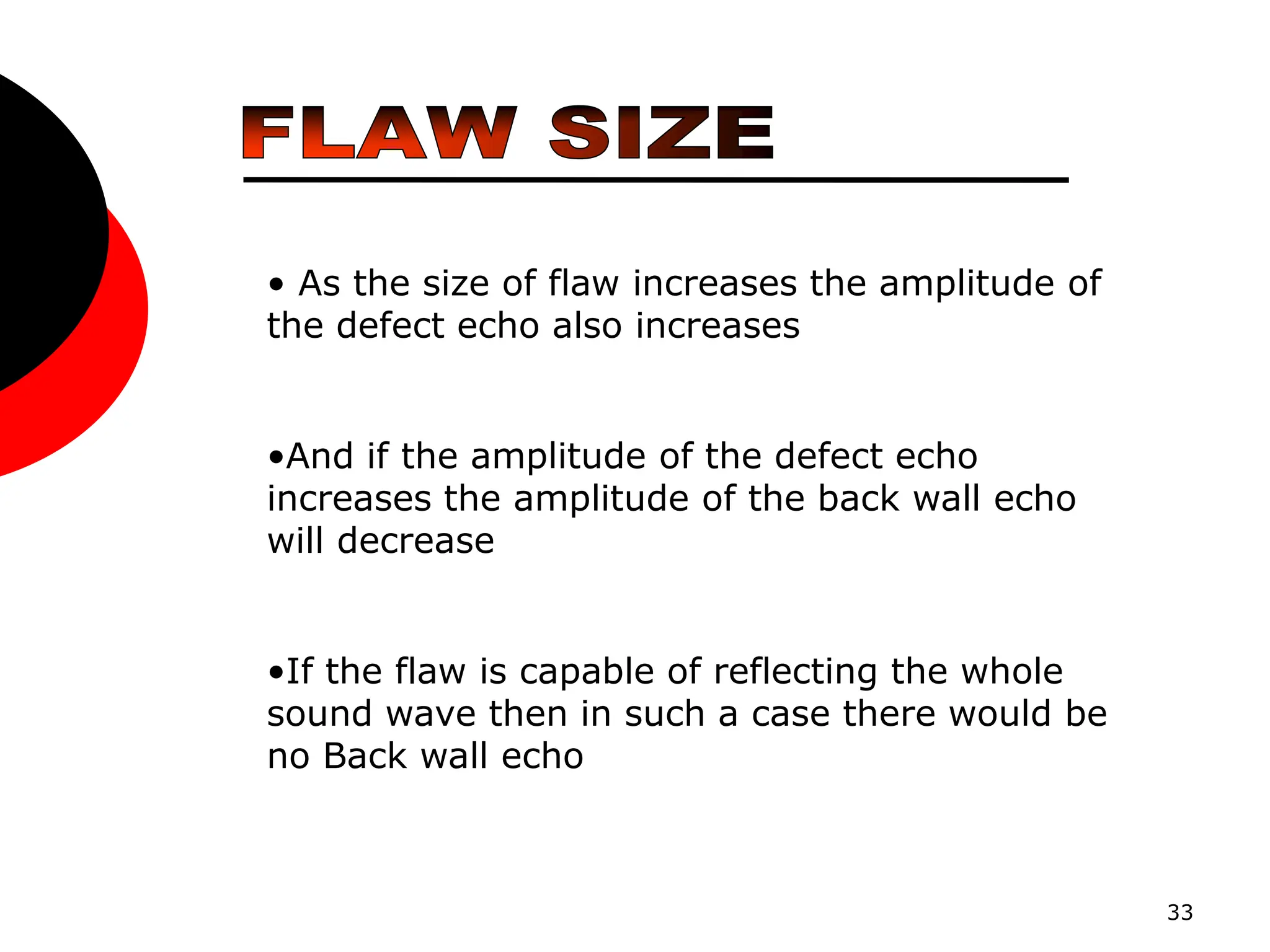 33
• As the size of flaw increases the amplitude of
the defect echo also increases
•And if the amplitude of the defect echo
increases the amplitude of the back wall echo
will decrease
•If the flaw is capable of reflecting the whole
sound wave then in such a case there would be
no Back wall echo
 