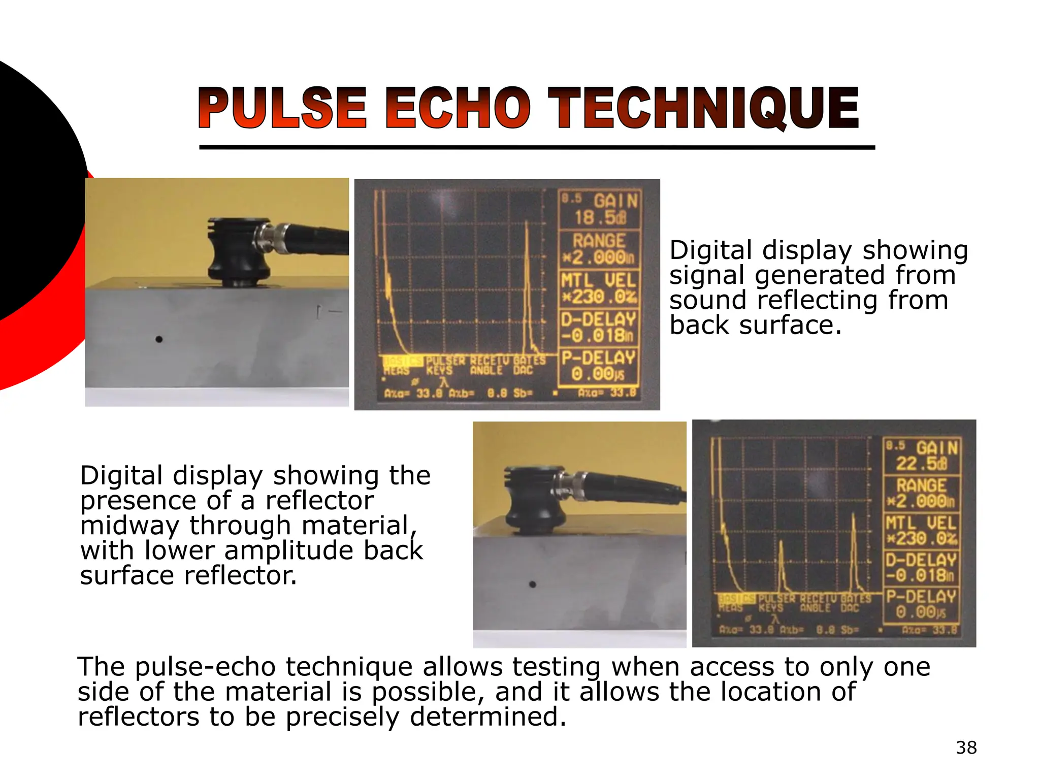 38
Digital display showing
signal generated from
sound reflecting from
back surface.
Digital display showing the
presence of a reflector
midway through material,
with lower amplitude back
surface reflector.
The pulse-echo technique allows testing when access to only one
side of the material is possible, and it allows the location of
reflectors to be precisely determined.
 