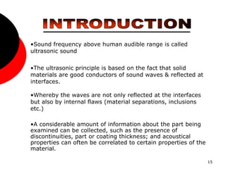 15
•Sound frequency above human audible range is called
ultrasonic sound
•The ultrasonic principle is based on the fact that solid
materials are good conductors of sound waves & reflected at
interfaces.
•Whereby the waves are not only reflected at the interfaces
but also by internal flaws (material separations, inclusions
etc.)
•A considerable amount of information about the part being
examined can be collected, such as the presence of
discontinuities, part or coating thickness; and acoustical
properties can often be correlated to certain properties of the
material.
 