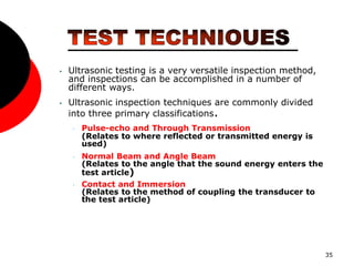 35
• Ultrasonic testing is a very versatile inspection method,
and inspections can be accomplished in a number of
different ways.
• Ultrasonic inspection techniques are commonly divided
into three primary classifications.
• Pulse-echo and Through Transmission
(Relates to where reflected or transmitted energy is
used)
• Normal Beam and Angle Beam
(Relates to the angle that the sound energy enters the
test article)
• Contact and Immersion
(Relates to the method of coupling the transducer to
the test article)
 
