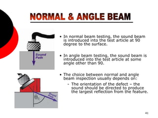 41
• In normal beam testing, the sound beam
is introduced into the test article at 90
degree to the surface.
• In angle beam testing, the sound beam is
introduced into the test article at some
angle other than 90.
• The choice between normal and angle
beam inspection usually depends on:
- The orientation of the defect – the
sound should be directed to produce
the largest reflection from the feature.
 