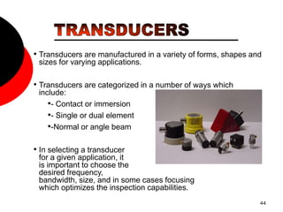 44
• Transducers are manufactured in a variety of forms, shapes and
sizes for varying applications.
• Transducers are categorized in a number of ways which
include:
•- Contact or immersion
•- Single or dual element
•-Normal or angle beam
• In selecting a transducer
for a given application, it
is important to choose the
desired frequency,
bandwidth, size, and in some cases focusing
which optimizes the inspection capabilities.
 