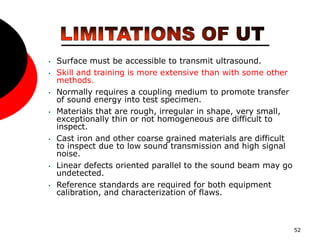 52
• Surface must be accessible to transmit ultrasound.
• Skill and training is more extensive than with some other
methods.
• Normally requires a coupling medium to promote transfer
of sound energy into test specimen.
• Materials that are rough, irregular in shape, very small,
exceptionally thin or not homogeneous are difficult to
inspect.
• Cast iron and other coarse grained materials are difficult
to inspect due to low sound transmission and high signal
noise.
• Linear defects oriented parallel to the sound beam may go
undetected.
• Reference standards are required for both equipment
calibration, and characterization of flaws.
 