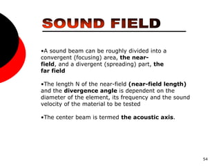 54
•A sound beam can be roughly divided into a
convergent (focusing) area, the near-
field, and a divergent (spreading) part, the
far field
•The length N of the near-field (near-field length)
and the divergence angle is dependent on the
diameter of the element, its frequency and the sound
velocity of the material to be tested
•The center beam is termed the acoustic axis.
 