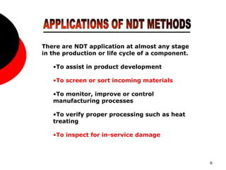 6
There are NDT application at almost any stage
in the production or life cycle of a component.
•To assist in product development
•To screen or sort incoming materials
•To monitor, improve or control
manufacturing processes
•To verify proper processing such as heat
treating
•To inspect for in-service damage
 