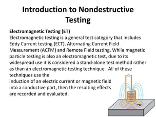 Introduction to Nondestructive
Testing
Electromagnetic Testing (ET)
Electromagnetic testing is a general test category that includes
Eddy Current testing (ECT), Alternating Current Field
Measurement (ACFM) and Remote Field testing. While magnetic
particle testing is also an electromagnetic test, due to its
widespread use it is considered a stand-alone test method rather
as than an electromagnetic testing technique. All of these
techniques use the
induction of an electric current or magnetic field
into a conductive part, then the resulting effects
are recorded and evaluated.
 