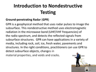 Introduction to Nondestructive
Testing
Ground-penetrating Radar (GPR)
GPR is a geophysical method that uses radar pulses to image the
subsurface. This nondestructive method uses electromagnetic
radiation in the microwave band (UHF/VHF frequencies) of
the radio spectrum, and detects the reflected signals from
subsurface structures. GPR can have applications in a variety of
media, including rock, soil, ice, fresh water, pavements and
structures. In the right conditions, practitioners can use GPR to
detect subsurface objects, changes in
material properties, and voids and cracks.
 
