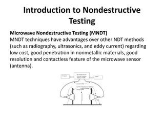 Introduction to Nondestructive
Testing
Microwave Nondestructive Testing (MNDT)
MNDT techniques have advantages over other NDT methods
(such as radiography, ultrasonics, and eddy current) regarding
low cost, good penetration in nonmetallic materials, good
resolution and contactless feature of the microwave sensor
(antenna).
 