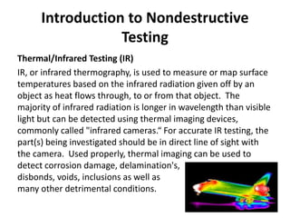 Introduction to Nondestructive
Testing
Thermal/Infrared Testing (IR)
IR, or infrared thermography, is used to measure or map surface
temperatures based on the infrared radiation given off by an
object as heat flows through, to or from that object. The
majority of infrared radiation is longer in wavelength than visible
light but can be detected using thermal imaging devices,
commonly called "infrared cameras.“ For accurate IR testing, the
part(s) being investigated should be in direct line of sight with
the camera. Used properly, thermal imaging can be used to
detect corrosion damage, delamination's,
disbonds, voids, inclusions as well as
many other detrimental conditions.
 