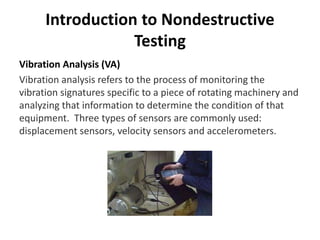 Introduction to Nondestructive
Testing
Vibration Analysis (VA)
Vibration analysis refers to the process of monitoring the
vibration signatures specific to a piece of rotating machinery and
analyzing that information to determine the condition of that
equipment. Three types of sensors are commonly used:
displacement sensors, velocity sensors and accelerometers.
 