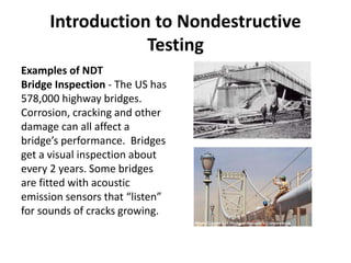Introduction to Nondestructive
Testing
Examples of NDT
Bridge Inspection - The US has
578,000 highway bridges.
Corrosion, cracking and other
damage can all affect a
bridge’s performance. Bridges
get a visual inspection about
every 2 years. Some bridges
are fitted with acoustic
emission sensors that “listen”
for sounds of cracks growing.
 