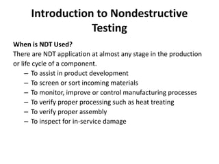 Introduction to Nondestructive
Testing
When is NDT Used?
There are NDT application at almost any stage in the production
or life cycle of a component.
– To assist in product development
– To screen or sort incoming materials
– To monitor, improve or control manufacturing processes
– To verify proper processing such as heat treating
– To verify proper assembly
– To inspect for in-service damage
 