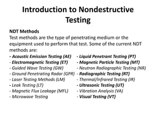 Introduction to Nondestructive
Testing
NDT Methods
Test methods are the type of penetrating medium or the
equipment used to perform that test. Some of the current NDT
methods are:
- Acoustic Emission Testing (AE) - Liquid Penetrant Testing (PT)
- Electromagnetic Testing (ET) - Magnetic Particle Testing (MT)
- Guided Wave Testing (GW) - Neutron Radiographic Testing (NR)
- Ground Penetrating Radar (GPR) - Radiographic Testing (RT)
- Laser Testing Methods (LM) - Thermal/Infrared Testing (IR)
- Leak Testing (LT) - Ultrasonic Testing (UT)
- Magnetic Flux Leakage (MFL) - Vibration Analysis (VA)
- Microwave Testing - Visual Testing (VT)
 