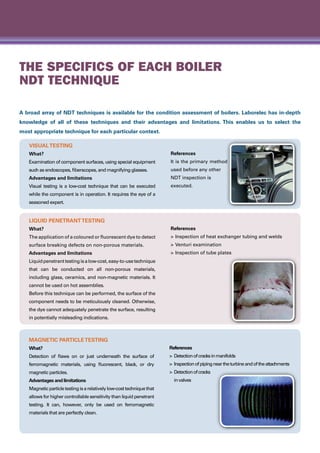 The specifics of each boiler
NDT technique
A broad array of NDT techniques is available for the condition assessment of boilers. Laborelec has in-depth
knowledge of all of these techniques and their advantages and limitations. This enables us to select the
most appropriate technique for each particular context.
VisualTesting
What?
Examination of component surfaces, using special equipment
such as endoscopes, fiberscopes, and magnifying glasses.
Advantages and limitations
Visual testing is a low-cost technique that can be executed
while the component is in operation. It requires the eye of a
seasoned expert.
References
It is the primary method
used before any other
NDT inspection is
executed.
Liquid PenetrantTesting
What?
The application of a coloured or fluorescent dye to detect
surface breaking defects on non-porous materials.
Advantages and limitations
Liquidpenetranttestingisalow-cost,easy-to-usetechnique
that can be conducted on all non-porous materials,
including glass, ceramics, and non-magnetic materials. It
cannot be used on hot assemblies.
Before this technique can be performed, the surface of the
component needs to be meticulously cleaned. Otherwise,
the dye cannot adequately penetrate the surface, resulting
in potentially misleading indications.
References
>	Inspection of heat exchanger tubing and welds
>	Venturi examination
>	Inspection of tube plates
Magnetic ParticleTesting
What?
Detection of flaws on or just underneath the surface of
ferromagnetic materials, using fluorescent, black, or dry
magnetic particles.
Advantages and limitations
Magneticparticletestingisarelativelylow-costtechniquethat
allows for higher controllable sensitivity than liquid penetrant
testing. It can, however, only be used on ferromagnetic
materials that are perfectly clean.
References
>	 Detectionofcracksinmanifolds
>	 Inspectionofpipingneartheturbineandoftheattachments
>	 Detectionofcracks
	 invalves
 