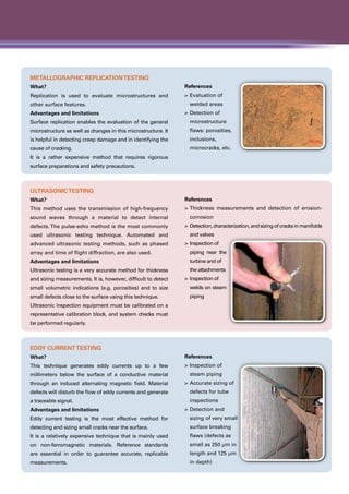 Metallographic ReplicationTesting
What?
Replication is used to evaluate microstructures and
other surface features.
Advantages and limitations
Surface replication enables the evaluation of the general
microstructure as well as changes in this microstructure. It
is helpful in detecting creep damage and in identifying the
cause of cracking.
It is a rather expensive method that requires rigorous
surface preparations and safety precautions.
References
>	Evaluation of
	 welded areas
>	Detection of
	microstructure
	 flaws: porosities,
	inclusions,
	 microcracks, etc.
UltrasonicTesting
What?
This method uses the transmission of high-frequency
sound waves through a material to detect internal
defects. The pulse-echo method is the most commonly
used ultrasonic testing technique. Automated and
advanced ultrasonic testing methods, such as phased
array and time of flight diffraction, are also used.
Advantages and limitations
Ultrasonic testing is a very accurate method for thickness
and sizing measurements. It is, however, difficult to detect
small volumetric indications (e.g. porosities) and to size
small defects close to the surface using this technique.
Ultrasonic inspection equipment must be calibrated on a
representative calibration block, and system checks must
be performed regularly.
References
>	Thickness measurements and detection of erosion-
corrosion
>	 Detection,characterization,andsizingofcracksinmanifolds
and valves
>	Inspection of
	 piping near the
turbine and of
	 the attachments
>	Inspection of
	 welds on steam
piping
Eddy CurrentTesting
What?
This technique generates eddy currents up to a few
millimeters below the surface of a conductive material
through an induced alternating magnetic field. Material
defects will disturb the flow of eddy currents and generate
a traceable signal.
Advantages and limitations
Eddy current testing is the most effective method for
detecting and sizing small cracks near the surface.
It is a relatively expensive technique that is mainly used
on non-ferromagnetic materials. Reference standards
are essential in order to guarantee accurate, replicable
measurements.
References
>	Inspection of
	 steam piping
>	Accurate sizing of
	 defects for tube
	inspections
>	Detection and
	 sizing of very small
surface breaking
	 flaws (defects as
	 small as 250 µm in
	 length and 125 µm
	 in depth)
 