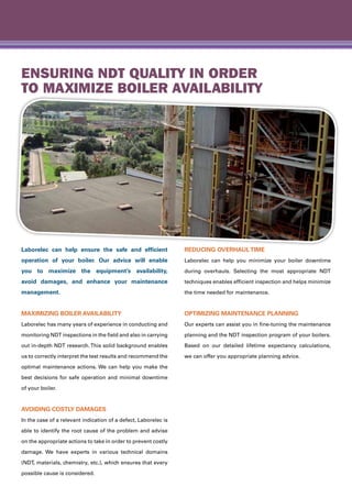 Laborelec can help ensure the safe and efficient
operation of your boiler. Our advice will enable
you to maximize the equipment’s availability,
avoid damages, and enhance your maintenance
management.
Maximizing boiler availability
Laborelec has many years of experience in conducting and
monitoring NDT inspections in the field and also in carrying
out in-depth NDT research.This solid background enables
us to correctly interpret the test results and recommend the
optimal maintenance actions. We can help you make the
best decisions for safe operation and minimal downtime
of your boiler.
Avoiding costly damages
In the case of a relevant indication of a defect, Laborelec is
able to identify the root cause of the problem and advise
on the appropriate actions to take in order to prevent costly
damage. We have experts in various technical domains
(NDT, materials, chemistry, etc.), which ensures that every
possible cause is considered.
Reducing overhaultime
Laborelec can help you minimize your boiler downtime
during overhauls. Selecting the most appropriate NDT
techniques enables efficient inspection and helps minimize
the time needed for maintenance.
Optimizing maintenance planning
Our experts can assist you in fine-tuning the maintenance
planning and the NDT inspection program of your boilers.
Based on our detailed lifetime expectancy calculations,
we can offer you appropriate planning advice.
Ensuring NDT quality in order
to maximize boiler availability
 