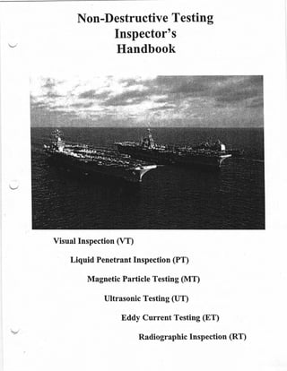 Non-Destructive Testing
Inspector's
'v
Handbook
Visual Inspection (VT)
Liquid Penetrant Inspection (PT)
Magnetic Particle Testing (MT)
Ultrasonic Testing (UT)
Eddy Current Testing (ET)
RadiographicInspection (RT)
 
