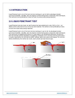 www.techshore.com www.techshore.in
1.0 INTRODUCTION
Liquid Penetrant test is one of the most common technique in use for ndt.its advantage includes
economical feasibility, versatility, and only requires minimal training when compared to other techniques.
This method is more preferable as it does not harm the metal surface being inspected.
2.0 LIQUID PENETRANT TEST
Liquid Penetrant test also known as dye Penetrant test was established in early 1940’s to find out
defects at the surface level of any non porous test materials. This method is more preferable as it does
not harm the metal surface being inspected.
Liquid Penetrant test is one of the most common technique in use for ndt. its advantage includes
economical feasibility, versatility, and only requires minimal training when compared to other techniques.
This method can be applied where there is an open defect to be identified bymaking the Penetrant to
flow into the flaws and then absorbing it by applying a developer over it. the most common items which
is usually inspected by this methods are welds, castings, pipes, bars, plates and forgings. The common
defects identified by this method are cracks, seams,cluster,porosity,fractures,laps.
 
