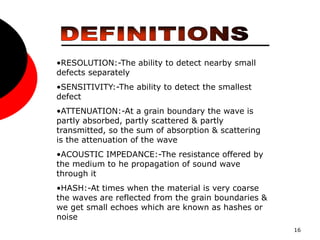 16
•RESOLUTION:-The ability to detect nearby small
defects separately
•SENSITIVITY:-The ability to detect the smallest
defect
•ATTENUATION:-At a grain boundary the wave is
partly absorbed, partly scattered & partly
transmitted, so the sum of absorption & scattering
is the attenuation of the wave
•ACOUSTIC IMPEDANCE:-The resistance offered by
the medium to he propagation of sound wave
through it
•HASH:-At times when the material is very coarse
the waves are reflected from the grain boundaries &
we get small echoes which are known as hashes or
noise
 