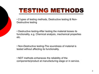 2
• 2 types of testing methods, Destructive testing & Non-
Destructive testing
• Destructive testing-After testing the material looses its
functionality, e.g. Chemical analysis, mechanical properties
etc.
• Non-Destructive testing-The soundness of material is
tested without affecting its functionality.
• NDT methods enhaneces the reliability of the
components/product at manufacturing stage or in service.
 