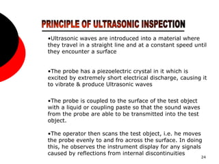 24
•Ultrasonic waves are introduced into a material where
they travel in a straight line and at a constant speed until
they encounter a surface
•The probe has a piezoelectric crystal in it which is
excited by extremely short electrical discharge, causing it
to vibrate & produce Ultrasonic waves
•The probe is coupled to the surface of the test object
with a liquid or coupling paste so that the sound waves
from the probe are able to be transmitted into the test
object.
•The operator then scans the test object, i.e. he moves
the probe evenly to and fro across the surface. In doing
this, he observes the instrument display for any signals
caused by reflections from internal discontinuities
 