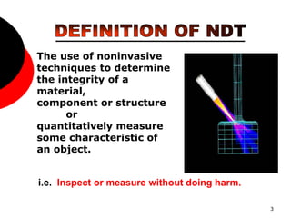 3
The use of noninvasive
techniques to determine
the integrity of a
material,
component or structure
or
quantitatively measure
some characteristic of
an object.
i.e. Inspect or measure without doing harm.
 
