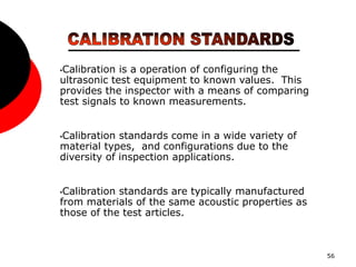 56
•Calibration is a operation of configuring the
ultrasonic test equipment to known values. This
provides the inspector with a means of comparing
test signals to known measurements.
•Calibration standards come in a wide variety of
material types, and configurations due to the
diversity of inspection applications.
•Calibration standards are typically manufactured
from materials of the same acoustic properties as
those of the test articles.
 