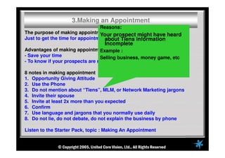 The purpose of making appointment :
Just to get the time for appointment, not to explain the business
Advantages of making appointment
- Save your time
- To know if your prospects are ready to meet you or not
8 notes in making appointment
1. Opportunity Giving Attitude
2. Use the Phone
3. Do not mention about “Tiens”, MLM, or Network Marketing jargons
4. Invite their spouse
5. Invite at least 2x more than you expected
6. Confirm
7. Use language and jargons that you normally use daily
8. Do not lie, do not debate, do not explain the business by phone
Listen to the Starter Pack, topic : Making An Appointment
3.Making an Appointment
Reasons:
Your prospect might have heard
about Tiens information
Incomplete
Example :
Selling business, money game, etc
 