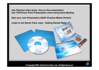 Use Flipchart when doing One on One presentation
Use VCD/Power Point Presentation when doing Home Meeting
Start your own Presentation ASAP (Practice Makes Perfect)
Listen to the Starter Pack, topic : Getting Started Right
 