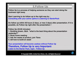 Follow Up is a process of helping someone so they can start doing the
business right away
Start Learning to do follow up in the right way by :
Consulting with your active upline & Listening to StarterPack
Do follow up within 48 hours (2 days, or max 3 days) after presentation. If it is
possible, do Follow Up right after the presentation !
Follow Up (45-60 minutes):
1. Building dream, Q&A. “what is the best thing about the presentation
yesterday?”
2. Book home meeting
3. Ask the needs of product, join Tiens
4. tell how to build an asset
Your presentation will become useless without Follow Up
Therefore, Follow Up is very Important!
Listen to the Starter Pack, topic : Follow Up
5.Follow Up
 