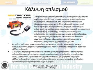 ΣΠΜΕ-TAK 2019 - © Copyright 2019 -
Hellenplan ΕΠΕ - Α.Τσιώλης
Κάλυψη οπλισμού
• Οι περισσότεροι μετρητές επικάλυψης λειτουργούν με βάση την
αρχή ότι οι χάλυβες που ενσωματώνονται σε τοιχοποιίες και
σκυροδέματα επηρεάζονται από το μαγνητικό πεδίο που
εφαρμόζεται από το μετρητή. Όταν εφαρμόζεται μαγνητικό
πεδίο, ο χάλυβας αντιδρά στην αλλαγή αυτή με επαγωγικό
ρεύμα (eddy current) το οποίο παράγει με τη σειρά του μαγνητικό
πεδίο αντίθετης διεύθυνσης. Η ένταση του επαγωγικού
ρεύματος και του προκύπτοντος μαγνητικού πεδίου εξαρτάται
από τις μαγνητικές ιδιότητες του υλικού που εκτίθεται στο
μαγνητικό πεδίο που εφαρμόζει ο μετρητής και από την
απόσταση μεταξύ κεφαλής μετρητή και χάλυβα.
• Με χρήση πρότυπων μαγνητικών ιδιοτήτων για τους χάλυβες κατασκευών και για
δεδομένο μέγεθος ράβδου, ο μετρητής μπορεί να υπολογίσει το βάθος και τη θέση των
ράβδων οπλισμού.
• Ο μετρητής παράγει μαγνητικό πεδίο κατά παλμούς και μετράει την «απόκριση» του
οπλισμού (επαγωγικό ρεύμα και προκύπτον ηλεκτρομαγνητικό πεδίο στο σιδηρούχο
υλικό). Μετρώντας την ένταση του μαγνητικού πεδίου, με χρήση της διαμέτρου
ράβδου οπλισμού και τις μαγνητικές ιδιότητές της, ο μετρητής μπορεί να υπολογίσει
την απόσταση από την επιφάνεια μέχρι τη ράβδο.
 