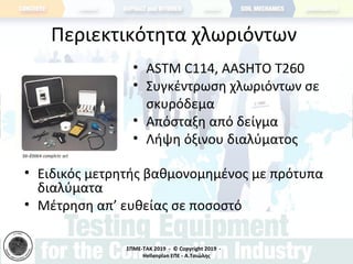 ΣΠΜΕ-TAK 2019 - © Copyright 2019 -
Hellenplan ΕΠΕ - Α.Τσιώλης
Περιεκτικότητα χλωριόντων
• ASTM C114, AASHTO T260
• Συγκέντρωση χλωριόντων σε
σκυρόδεμα
• Απόσταξη από δείγμα
• Λήψη όξινου διαλύματος
• Ειδικός μετρητής βαθμονομημένος με πρότυπα
διαλύματα
• Μέτρηση απ’ ευθείας σε ποσοστό
 