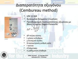 ΣΠΜΕ-TAK 2019 - © Copyright 2019 -
Hellenplan ΕΠΕ - Α.Τσιώλης
Διαπερατότητα οξυγόνου
(Cembureau method)
• UNI 11164
• Χυτευμένα δείγματα ή πυρήνες
• Προσδιορισμός διαπερατότητας οξυγόνου με
βάση τη σχέση Hagen-Poiseuille
• ΔP πτώση πίεσης
• L μήκος κυλίνδρου
• μ δυναμικό ιξώδες
• Q ογκομετρικός ρυθμός ροής
• r ακτίνα
• d διάμετρος
• π μαθηματική σταθερά
 