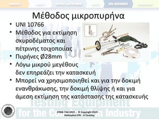 ΣΠΜΕ-TAK 2019 - © Copyright 2019 -
Hellenplan ΕΠΕ - Α.Τσιώλης
Μέθοδος μικροπυρήνα
• UNI 10766
• Μέθοδος για εκτίμηση
σκυροδέματος και
πέτρινης τοιχοποιίας
• Πυρήνες Ø28mm
• Λόγω μικρού μεγέθους
δεν επηρεάζει την κατασκευή
• Μπορεί να χρησιμοποιηθεί και για την δοκιμή
ενανθράκωσης, την δοκιμή θλίψης ή και για
άμεση εκτίμηση της κατάστασης της κατασκευής
 