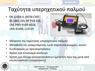 ΣΠΜΕ-TAK 2019 - © Copyright 2019 -
Hellenplan ΕΠΕ - Α.Τσιώλης
Ταχύτητα υπερηχητικού παλμού
• ΕΝ 12504-4, ASTM C597,
BS 1881:203, NF P18-418,
UNI 7997-9189-9524,
UNE 83308, CUR 69
• Μέτρηση της ταχύτητας υπερηχητικού παλμού
• Μεταβολή της αναμενόμενης τιμής παρουσία ρωγμών, κενών
• Συνδυασμός με κρουσιμετρήσεις
• Χρήση για εντοπισμό ατελειών
• Χρήση για έλεγχο αποκαταστάσεων (μέτρηση πριν και μετά από
επισκευαστικές ενεματώσεις)
 